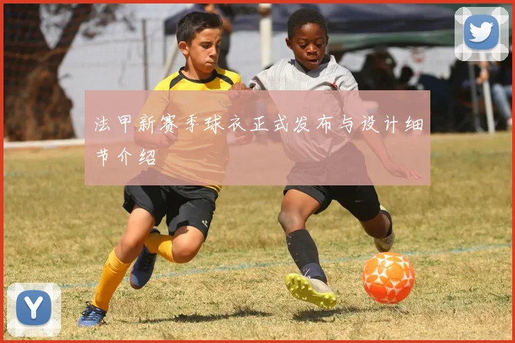 法甲新赛季球衣正式发布与设计细节介绍