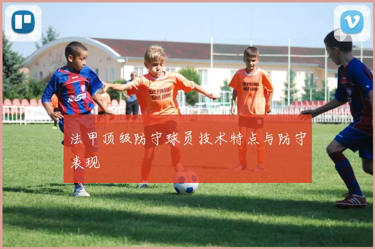 法甲顶级防守球员技术特点与防守表现